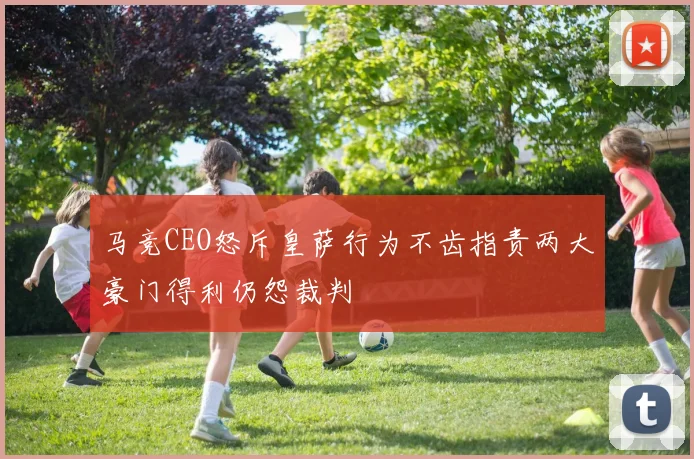 马竞CEO怒斥皇萨行为不齿指责两大豪门得利仍怨裁判