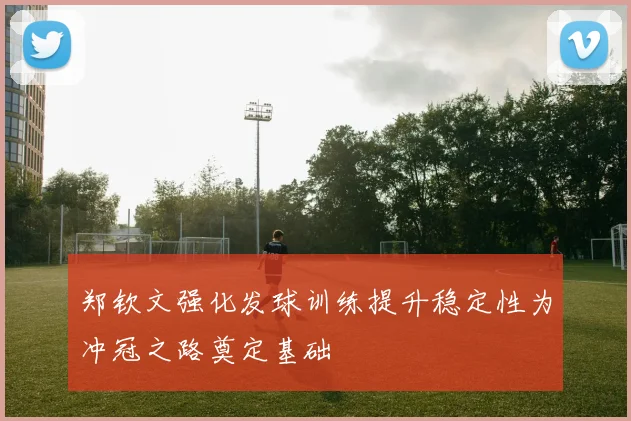 郑钦文强化发球训练提升稳定性为冲冠之路奠定基础
