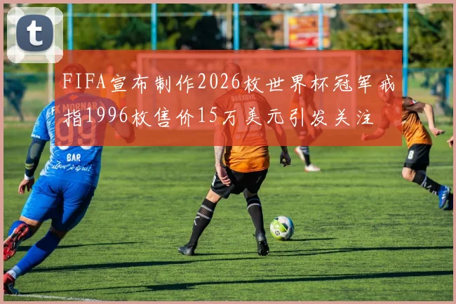 FIFA宣布制作2026枚世界杯冠军戒指1996枚售价15万美元引发关注