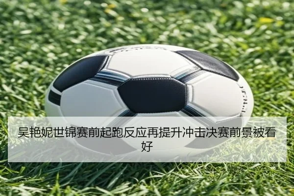 吴艳妮世锦赛前起跑反应再提升冲击决赛前景被看好