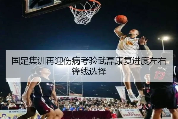 国足集训再迎伤病考验武磊康复进度左右锋线选择